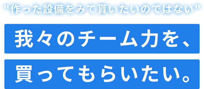 作った設備をみて貰いたいのではない　我々のチーム力を、買ってもらいたい。
